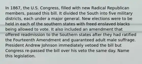 In 1867, the U.S. Congress, filled with new Radical Republican members, passed this bill. It divided the South into five military districts, each under a major general. New elections were to be held in each of the southern states with freed enslaved blacks being allowed to vote. It also included an amendment that offered readmission to the Southern states after they had ratified the Fourteenth Amendment and guaranteed adult male suffrage. President Andrew Johnson immediately vetoed the bill but Congress re-passed the bill over his veto the same day. Name this legislation.