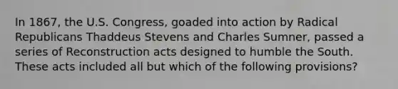 In 1867, the U.S. Congress, goaded into action by Radical Republicans Thaddeus Stevens and Charles Sumner, passed a series of Reconstruction acts designed to humble the South. These acts included all but which of the following provisions?