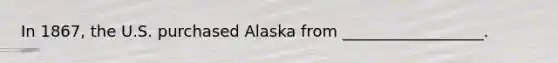 In 1867, the U.S. purchased Alaska from __________________.