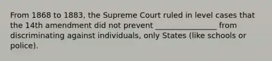 From 1868 to 1883, the Supreme Court ruled in level cases that the 14th amendment did not prevent ________________ from discriminating against individuals, only States (like schools or police).