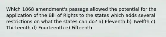 Which 1868 amendment's passage allowed the potential for the application of the Bill of Rights to the states which adds several restrictions on what the states can do? a) Eleventh b) Twelfth c) Thirteenth d) Fourteenth e) Fifteenth