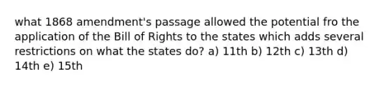 what 1868 amendment's passage allowed the potential fro the application of the Bill of Rights to the states which adds several restrictions on what the states do? a) 11th b) 12th c) 13th d) 14th e) 15th