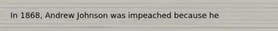 In 1868, Andrew Johnson was impeached because he