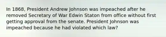 In 1868, President Andrew Johnson was impeached after he removed Secretary of War Edwin Staton from office without first getting approval from the senate. President Johnson was impeached because he had violated which law?