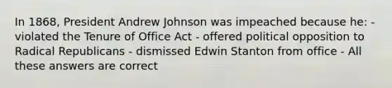 In 1868, President Andrew Johnson was impeached because he: - violated the Tenure of Office Act - offered political opposition to Radical Republicans - dismissed Edwin Stanton from office - All these answers are correct