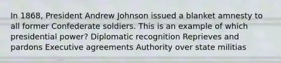 In 1868, President Andrew Johnson issued a blanket amnesty to all former Confederate soldiers. This is an example of which presidential power? Diplomatic recognition Reprieves and pardons Executive agreements Authority over state militias