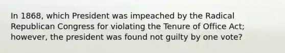 In 1868, which President was impeached by the Radical Republican Congress for violating the Tenure of Office Act; however, the president was found not guilty by one vote?