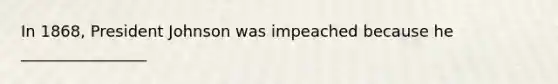 In 1868, President Johnson was impeached because he ________________