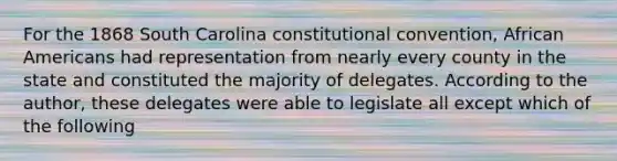 For the 1868 South Carolina constitutional convention, African Americans had representation from nearly every county in the state and constituted the majority of delegates. According to the author, these delegates were able to legislate all except which of the following