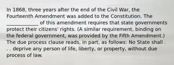 In 1868, three years after the end of the Civil War, the Fourteenth Amendment was added to the Constitution. The _____________ of this amendment requires that state governments protect their citizens' rights. (A similar requirement, binding on the federal government, was provided by the Fifth Amendment.) The due process clause reads, in part, as follows: No State shall . . . deprive any person of life, liberty, or property, without due process of law.