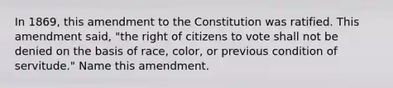 In 1869, this amendment to the Constitution was ratified. This amendment said, "the right of citizens to vote shall not be denied on the basis of race, color, or previous condition of servitude." Name this amendment.