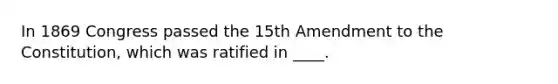 In 1869 Congress passed the 15th Amendment to the Constitution, which was ratified in ____.