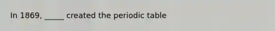 In 1869, _____ created the periodic table