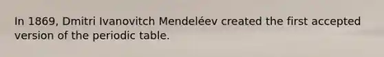 In 1869, Dmitri Ivanovitch Mendeléev created the first accepted version of the periodic table.