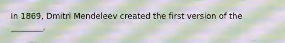 In 1869, Dmitri Mendeleev created the first version of the ________.