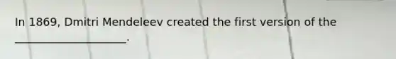 In 1869, Dmitri Mendeleev created the first version of the ____________________.