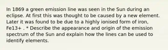 In 1869 a green emission line was seen in the Sun during an eclipse. At first this was thought to be caused by a new element. Later it was found to be due to a highly ionised form of iron, Fe13+ . * Describe the appearance and origin of the emission spectrum of the Sun and explain how the lines can be used to identify elements.