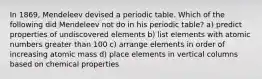 In 1869, Mendeleev devised a periodic table. Which of the following did Mendeleev not do in his periodic table? a) predict properties of undiscovered elements b) list elements with atomic numbers greater than 100 c) arrange elements in order of increasing atomic mass d) place elements in vertical columns based on chemical properties