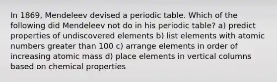 In 1869, Mendeleev devised a periodic table. Which of the following did Mendeleev not do in his periodic table? a) predict properties of undiscovered elements b) list elements with atomic numbers <a href='https://www.questionai.com/knowledge/ktgHnBD4o3-greater-than' class='anchor-knowledge'>greater than</a> 100 c) arrange elements in order of increasing atomic mass d) place elements in vertical columns based on chemical properties