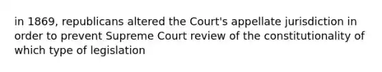 in 1869, republicans altered the Court's appellate jurisdiction in order to prevent Supreme Court review of the constitutionality of which type of legislation