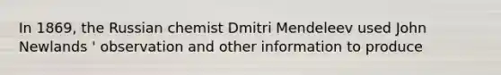 In 1869, the Russian chemist Dmitri Mendeleev used John Newlands ' observation and other information to produce