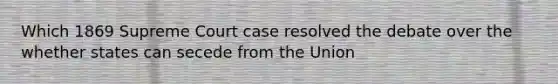 Which 1869 Supreme Court case resolved the debate over the whether states can secede from the Union