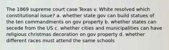 The 1869 supreme court case Texas v. White resolved which constitutional issue? a. whether state gov can build statues of the ten commandments on gov property b. whether states can secede from the US c. whether cities and municipalities can have religious christmas decoration on gov property d. whether different races must attend the same schools