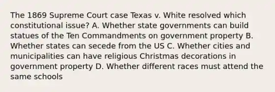 The 1869 Supreme Court case Texas v. White resolved which constitutional issue? A. Whether <a href='https://www.questionai.com/knowledge/kktWZGE8l3-state-governments' class='anchor-knowledge'>state governments</a> can build statues of the Ten Commandments on government property B. Whether states can secede from the US C. Whether cities and municipalities can have religious Christmas decorations in government property D. Whether different races must attend the same schools