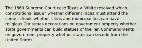 The 1869 Supreme Court case Texas v. White resolved which constitutional issue? whether different races must attend the same schools whether cities and municipalities can have religious Christmas decorations on government property whether <a href='https://www.questionai.com/knowledge/kktWZGE8l3-state-governments' class='anchor-knowledge'>state governments</a> can build statues of the Ten Commandments on government property whether states can secede from the United States