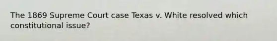 The 1869 Supreme Court case Texas v. White resolved which constitutional issue?