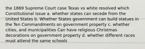 the 1869 Supreme Court case Texas vs white resolved which Constitutional issue a. whether states can secede from the United States b. Whether States government can build statues in the Ten Commandments on government property c. whether cities, and municipalities Can have religious Christmas decorations on government property d. whether different races must attend the same schools