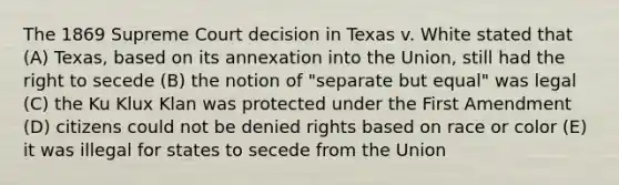 The 1869 Supreme Court decision in Texas v. White stated that (A) Texas, based on its annexation into the Union, still had the right to secede (B) the notion of "separate but equal" was legal (C) the Ku Klux Klan was protected under the First Amendment (D) citizens could not be denied rights based on race or color (E) it was illegal for states to secede from the Union