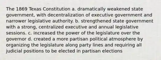 The 1869 Texas Constitution a. dramatically weakened state government, with decentralization of executive government and narrower legislative authority. b. strengthened state government with a strong, centralized executive and annual legislative sessions. c. increased the power of the legislature over the governor d. created a more partisan political atmosphere by organizing the legislature along party lines and requiring all judicial positions to be elected in partisan elections