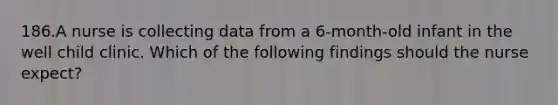 186.A nurse is collecting data from a 6-month-old infant in the well child clinic. Which of the following findings should the nurse expect?