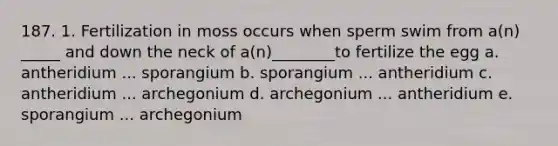 187. 1. Fertilization in moss occurs when sperm swim from a(n) _____ and down the neck of a(n)________to fertilize the egg a. antheridium ... sporangium b. sporangium ... antheridium c. antheridium ... archegonium d. archegonium ... antheridium e. sporangium ... archegonium