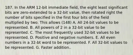 187. In the ARM 12-bit immediate field, the eight least significant bits are zero-extended to a 32-bit value, then rotated right the number of bits specified in the first four bits of the field multiplied by two. This allows (148) A. All 24-bit values to be represented. B. All powers of 2 in a 32-bit value to be represented. C. The most frequently used 32-bit values to be represented. D. Positive and negative numbers. E. All even numbers in a 32-bt word to be represented. F. All 32-bit values to be represented. G. Faster addition..