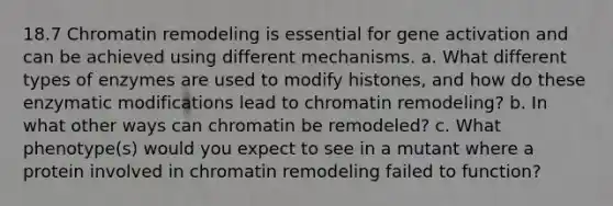 18.7 Chromatin remodeling is essential for gene activation and can be achieved using different mechanisms. a. What different types of enzymes are used to modify histones, and how do these enzymatic modifications lead to chromatin remodeling? b. In what other ways can chromatin be remodeled? c. What phenotype(s) would you expect to see in a mutant where a protein involved in chromatin remodeling failed to function?