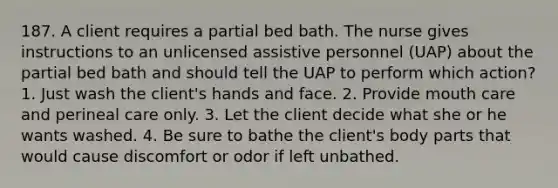 187. A client requires a partial bed bath. The nurse gives instructions to an unlicensed assistive personnel (UAP) about the partial bed bath and should tell the UAP to perform which action? 1. Just wash the client's hands and face. 2. Provide mouth care and perineal care only. 3. Let the client decide what she or he wants washed. 4. Be sure to bathe the client's body parts that would cause discomfort or odor if left unbathed.