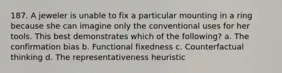 187. A jeweler is unable to fix a particular mounting in a ring because she can imagine only the conventional uses for her tools. This best demonstrates which of the following? a. The confirmation bias b. Functional fixedness c. Counterfactual thinking d. The representativeness heuristic