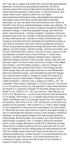 187 *just like an object will travel from area of high gravitational potential, to area of low gravitational potential, so will an electron travel from area of high electrical potential to area of lower electrical potential. That means, in <a href='https://www.questionai.com/knowledge/kfSVHBui0S-electrochemical-cells' class='anchor-knowledge'>electrochemical cells</a> called voltaic cells, electrons flow from the higher electropotential electrode to lower electropotential electrode, that means they travel from anode electrode to cathode electrode. *So, we can define the electromotive force (emf) as the diff in this electric potential between anode and cathode. *To understand what emf is we have to explore concept of electrical potential energy. a. electrical potential energy (aka electrical work) *electrical work = charge of object x change in electrical potential (aka emf) *So, change in electrical potential IS emf. So, to fully understand emf, we have to really understand what charge is and what electrical work/electrical potential energy is. Let's look at electrical work first. Electrical potential energy is similar to gravitational potential energy. We know that any two objects, say this marker, and this marker, will pull each other and this pull will be d/t their masses. The pull or force is given by the gravitational constant times mass of marker 1, times mass marker 2, divided by the distance between them. Electrical potential energy is similar to this concept, except now they will pull each other not due to mass but due to charge. If this object has charge 1, and this object charge 2, and our charges are opposite, then they will pull each other. If the charge are the same charge they will push away and that is the diff between electrical potential energy, and gravitational potential energy. Let's look at what charge is. Charge is simply the amount of electrons found in some object. Charge is measured in units called Coulombs. 1 electron has a charge of 1.6022 x 10^-19 coulombs. That means 2 electrons is 2 x this amount, 3 electrons is 3 x this amount, and so on. My question is how many electrons are found in 1 coulomb of charge? To find that answer we must divide 1C by 1.6022 x 10^-19 C per electron. That will give us 6.24 x 10^18 electrons... so that many electrons will be found in 1C of charge. That means a C is a pretty big amount of charge. *when somebody says 1C of charge moves from this position to this position, that means 6.24 x 10^18 electrons move from this position to this position. That is what a C is. That is what charge is, the movement of electrons from some point A to some point B. *Now that we know what electrical work is and what charge is, we can rearrange this formula to give us the change in electrical potential. So by bringing charge to this side we get electrical work/charge. Electrical work unit is Joules. So, units of electrical work/charge is Joules/C. This = change in electrical potential which is also voltage diff which is also E.M.F. Whenever we talk about emf of a electrochemical cell, we could also call our emf our cell voltage b/c we are talking about an electrochemical cell. The cell voltage shows how much work can be done for every coulomb produced by a redox reaction in an electrochemical cell. That basically says that when, in an electrochemical cell, 1 coulomb of charge moves from the anode to the cathode, X amount of work can be done.