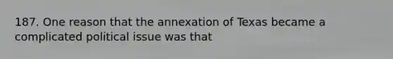 187. One reason that the annexation of Texas became a complicated political issue was that