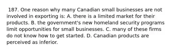 ​ 187. One reason why many Canadian small businesses are not involved in exporting is: A. ​there is a limited market for their products. ​B. ​the government's new homeland security programs limit opportunities for small businesses. ​C. ​many of these firms do not know how to get started. ​D. ​Canadian products are perceived as inferior.