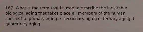 187. What is the term that is used to describe the inevitable biological aging that takes place all members of the human species? a. primary aging b. secondary aging c. tertiary aging d. quaternary aging