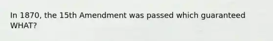 In 1870, the 15th Amendment was passed which guaranteed WHAT?