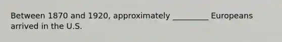 Between 1870 and 1920, approximately _________ Europeans arrived in the U.S.