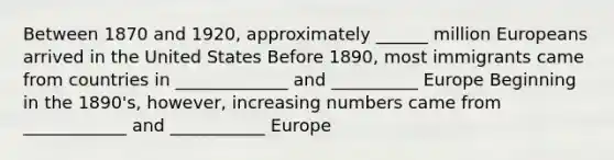 Between 1870 and 1920, approximately ______ million Europeans arrived in the United States Before 1890, most immigrants came from countries in _____________ and __________ Europe Beginning in the 1890's, however, increasing numbers came from ____________ and ___________ Europe