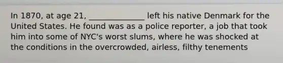 In 1870, at age 21, ______________ left his native Denmark for the United States. He found was as a police reporter, a job that took him into some of NYC's worst slums, where he was shocked at the conditions in the overcrowded, airless, filthy tenements