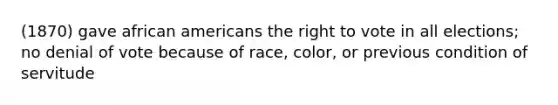 (1870) gave african americans the right to vote in all elections; no denial of vote because of race, color, or previous condition of servitude