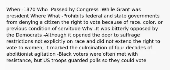 When -1870 Who -Passed by Congress -While Grant was president Where What -Prohibits federal and state governments from denying a citizen the right to vote because of race, color, or previous condition of servitude Why -It was bitterly opposed by the Democrats -Although it opened the door to suffrage restrictions not explicitly on race and did not extend the right to vote to women, it marked the culmination of four decades of abolitionist agitation -Black voters were often met with resistance, but US troops guarded polls so they could vote