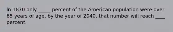 In 1870 only _____ percent of the American population were over 65 years of age, by the year of 2040, that number will reach ____ percent.